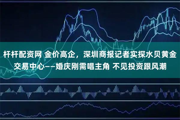 杆杆配资网 金价高企，深圳商报记者实探水贝黄金交易中心——婚庆刚需唱主角 不见投资跟风潮