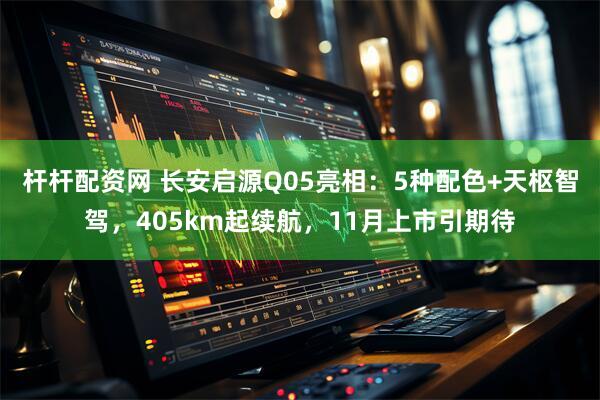 杆杆配资网 长安启源Q05亮相：5种配色+天枢智驾，405km起续航，11月上市引期待