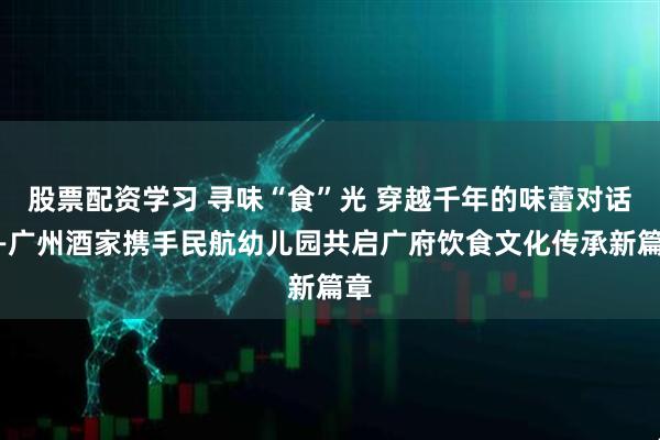 股票配资学习 寻味“食”光 穿越千年的味蕾对话——广州酒家携手民航幼儿园共启广府饮食文化传承新篇章