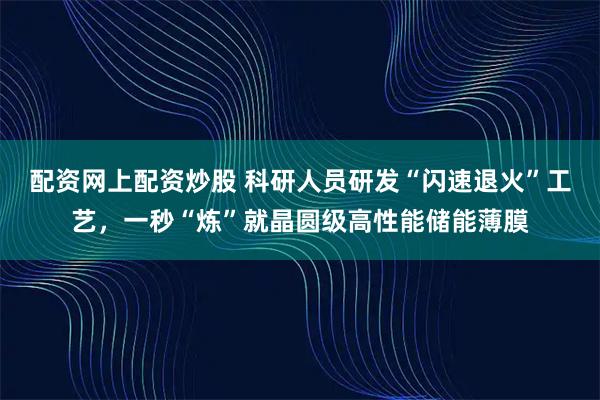 配资网上配资炒股 科研人员研发“闪速退火”工艺，一秒“炼”就晶圆级高性能储能薄膜