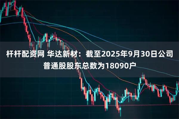 杆杆配资网 华达新材：截至2025年9月30日公司普通股股东总数为18090户
