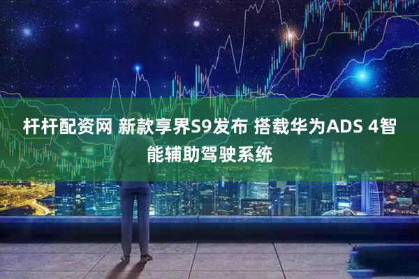 杆杆配资网 新款享界S9发布 搭载华为ADS 4智能辅助驾驶系统