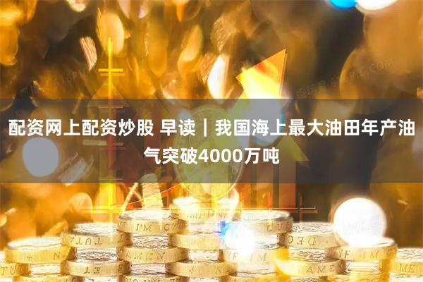 配资网上配资炒股 早读｜我国海上最大油田年产油气突破4000万吨