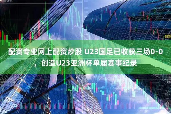 配资专业网上配资炒股 U23国足已收获三场0-0，创造U23亚洲杯单届赛事纪录