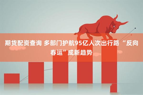 期货配资查询 多部门护航95亿人次出行路 “反向春运”成新趋势