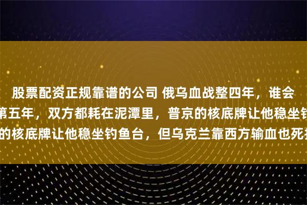 股票配资正规靠谱的公司 俄乌血战整四年，谁会是最后赢家？战争打到第五年，双方都耗在泥潭里，普京的核底牌让他稳坐钓鱼台，但乌克兰靠西方输血也死扛不退！
