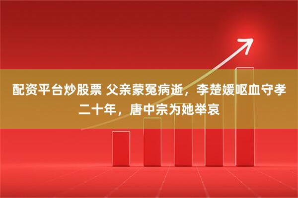 配资平台炒股票 父亲蒙冤病逝，李楚媛呕血守孝二十年，唐中宗为她举哀