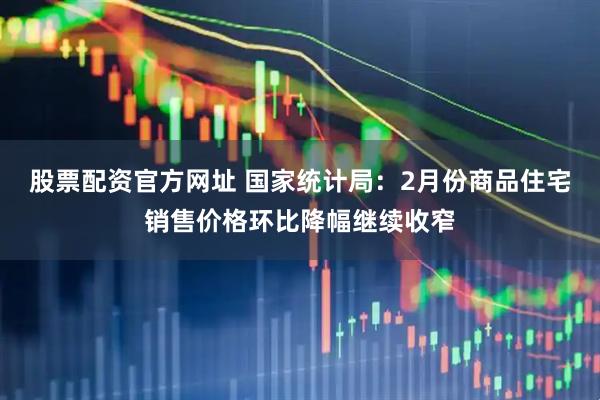 股票配资官方网址 国家统计局：2月份商品住宅销售价格环比降幅继续收窄
