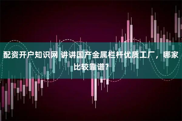 配资开户知识网 讲讲国产金属栏杆优质工厂，哪家比较靠谱？