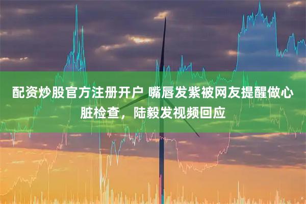 配资炒股官方注册开户 嘴唇发紫被网友提醒做心脏检查，陆毅发视频回应