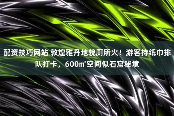 配资技巧网站 敦煌雅丹地貌厕所火！游客持纸巾排队打卡，600㎡空间似石窟秘境